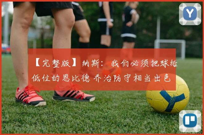 【完整版】纳斯：我们必须把球给低位的恩比德 乔治防守相当出色