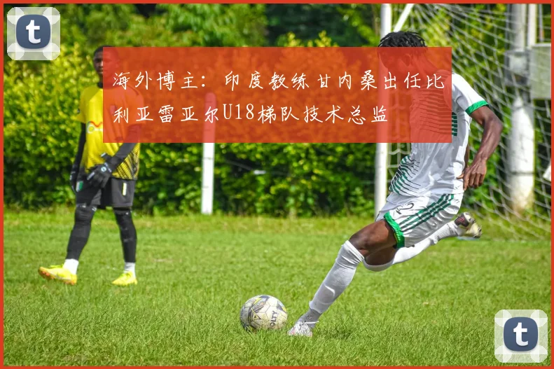 海外博主：印度教练甘内桑出任比利亚雷亚尔U18梯队技术总监