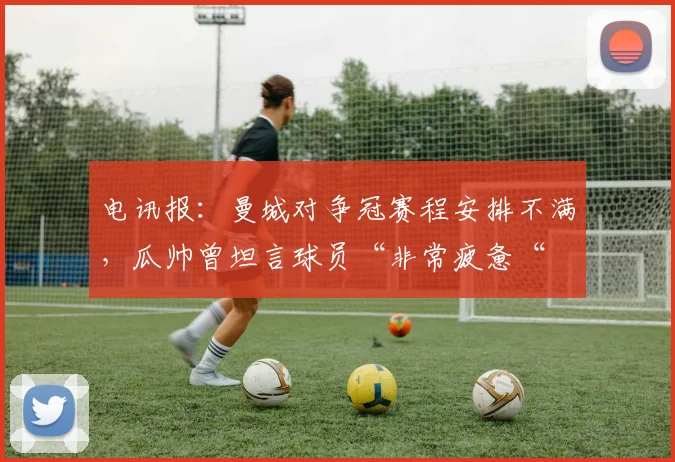 电讯报：曼城对争冠赛程安排不满，瓜帅曾坦言球员“非常疲惫“