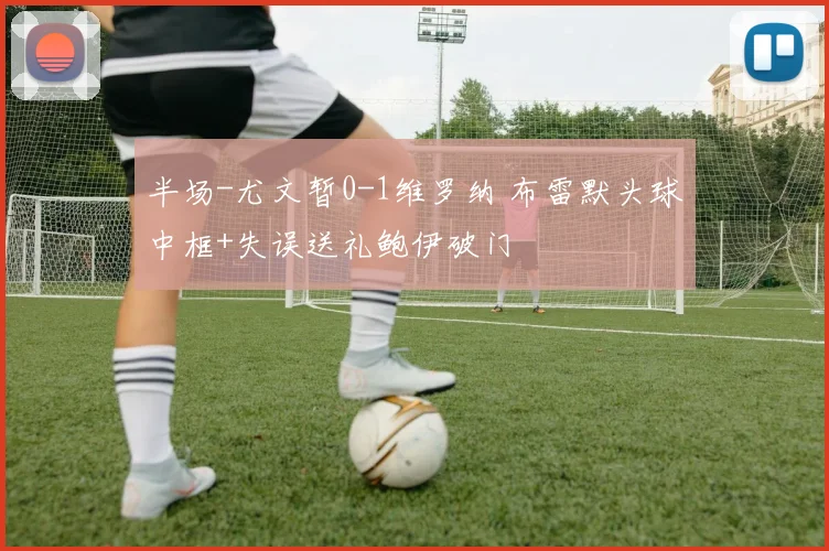 半场-尤文暂0-1维罗纳 布雷默头球中框+失误送礼鲍伊破门